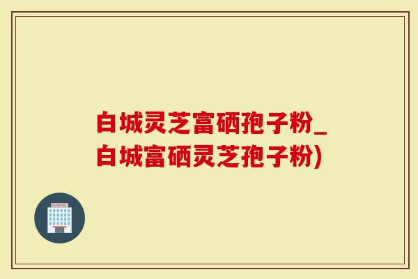 白城灵芝富硒孢子粉_白城富硒灵芝孢子粉)