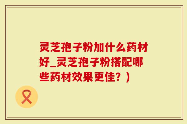 灵芝孢子粉加什么药材好_灵芝孢子粉搭配哪些药材效果更佳？)