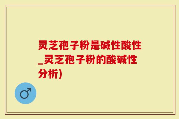 灵芝孢子粉是碱性酸性_灵芝孢子粉的酸碱性分析)