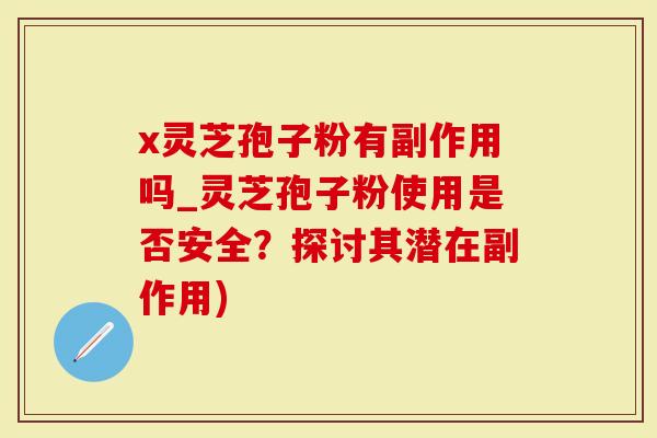 x灵芝孢子粉有副作用吗_灵芝孢子粉使用是否安全？探讨其潜在副作用)