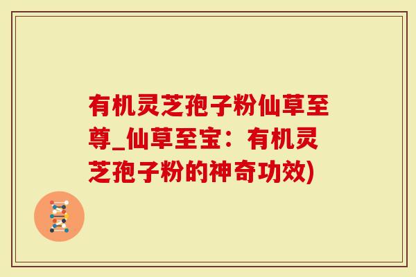 有机灵芝孢子粉仙草至尊_仙草至宝：有机灵芝孢子粉的神奇功效)