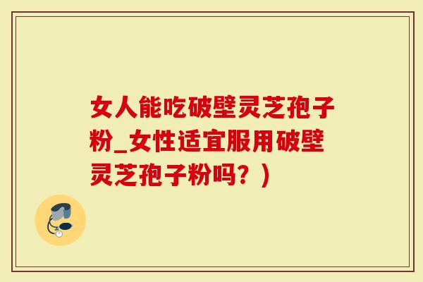 女人能吃破壁灵芝孢子粉_女性适宜服用破壁灵芝孢子粉吗？)