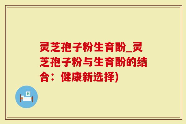 灵芝孢子粉生育酚_灵芝孢子粉与生育酚的结合：健康新选择)