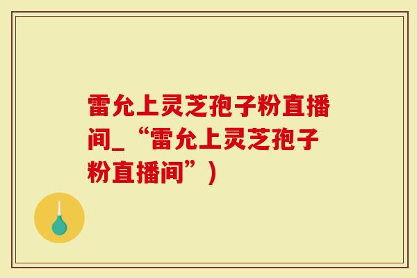 雷允上灵芝孢子粉直播间_“雷允上灵芝孢子粉直播间”)