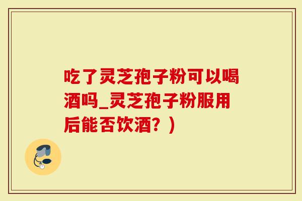 吃了灵芝孢子粉可以喝酒吗_灵芝孢子粉服用后能否饮酒？)