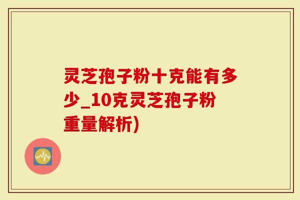 灵芝孢子粉十克能有多少_10克灵芝孢子粉重量解析)