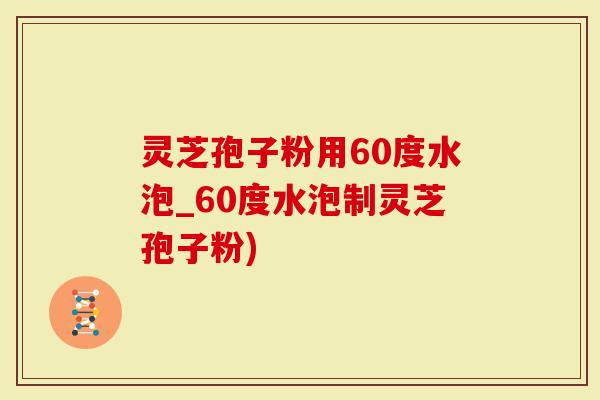 灵芝孢子粉用60度水泡_60度水泡制灵芝孢子粉)