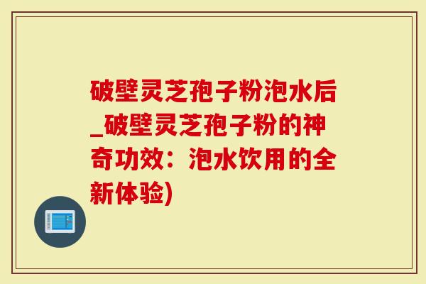 破壁灵芝孢子粉泡水后_破壁灵芝孢子粉的神奇功效：泡水饮用的全新体验)