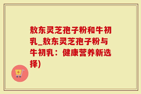 敖东灵芝孢子粉和牛初乳_敖东灵芝孢子粉与牛初乳:健康营养新选择)-第1张图片-灵芝大师 敖东灵芝孢子粉和牛初乳_敖东灵芝孢子粉与牛初乳:健康营养新选择)-第1张图片-灵芝大师