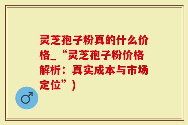 灵芝孢子粉真的什么价格_“灵芝孢子粉价格解析：真实成本与市场定位”)