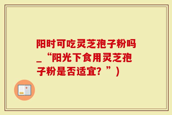 阳时可吃灵芝孢子粉吗_“阳光下食用灵芝孢子粉是否适宜？”)
