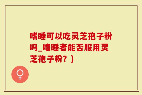 嗜睡可以吃灵芝孢子粉吗_嗜睡者能否服用灵芝孢子粉？)