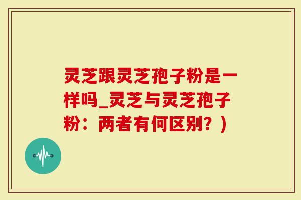 灵芝跟灵芝孢子粉是一样吗_灵芝与灵芝孢子粉：两者有何区别？)