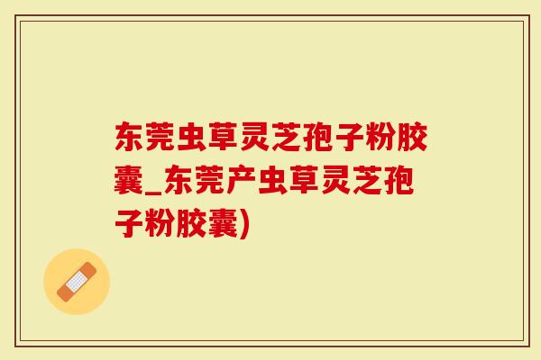 东莞虫草灵芝孢子粉胶囊_东莞产虫草灵芝孢子粉胶囊)