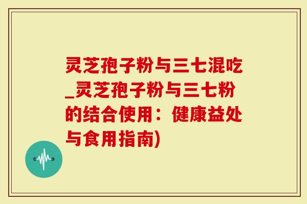 灵芝孢子粉与三七混吃_灵芝孢子粉与三七粉的结合使用：健康益处与食用指南)