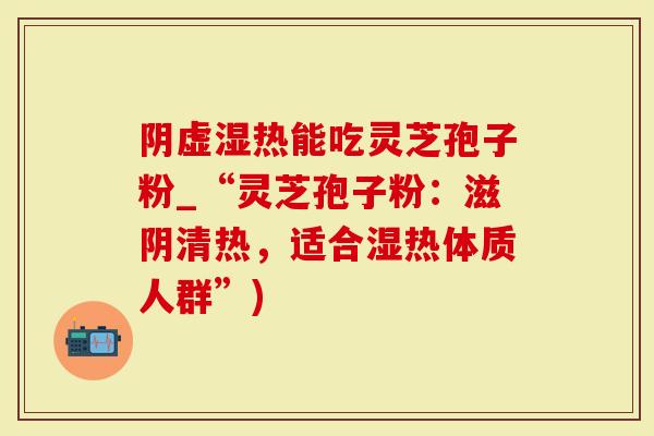 阴虚湿热能吃灵芝孢子粉_“灵芝孢子粉：滋阴清热，适合湿热体质人群”)