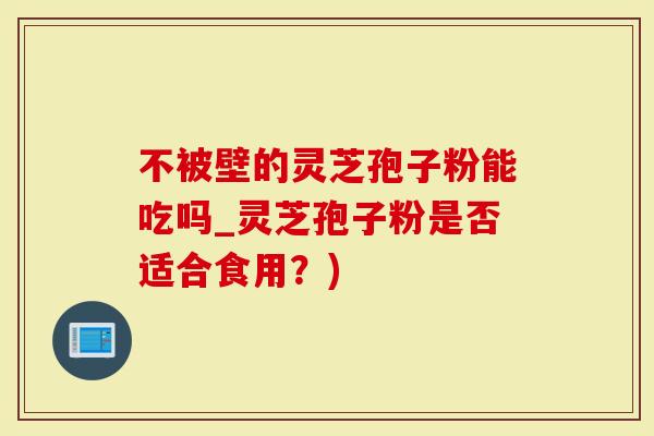 不被壁的灵芝孢子粉能吃吗_灵芝孢子粉是否适合食用？)