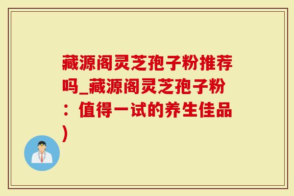 藏源阁灵芝孢子粉推荐吗_藏源阁灵芝孢子粉：值得一试的养生佳品)