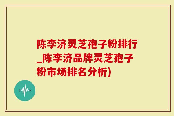 陈李济灵芝孢子粉排行_陈李济品牌灵芝孢子粉市场排名分析)