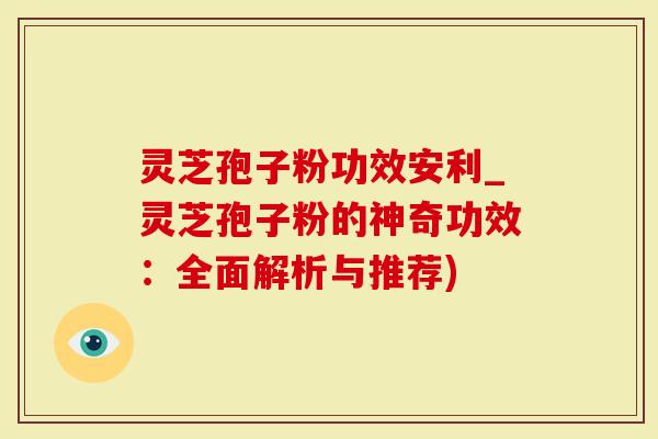 灵芝孢子粉功效安利_灵芝孢子粉的神奇功效：全面解析与推荐)