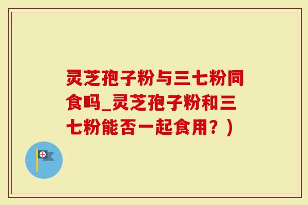灵芝孢子粉与三七粉同食吗_灵芝孢子粉和三七粉能否一起食用？)