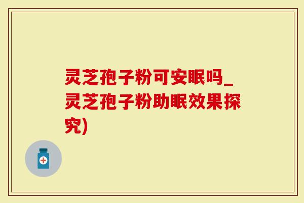 灵芝孢子粉可安眠吗_灵芝孢子粉助眠效果探究)