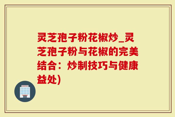 灵芝孢子粉花椒炒_灵芝孢子粉与花椒的完美结合：炒制技巧与健康益处)