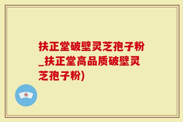 扶正堂破壁灵芝孢子粉_扶正堂高品质破壁灵芝孢子粉)