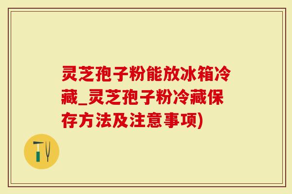 灵芝孢子粉能放冰箱冷藏_灵芝孢子粉冷藏保存方法及注意事项)