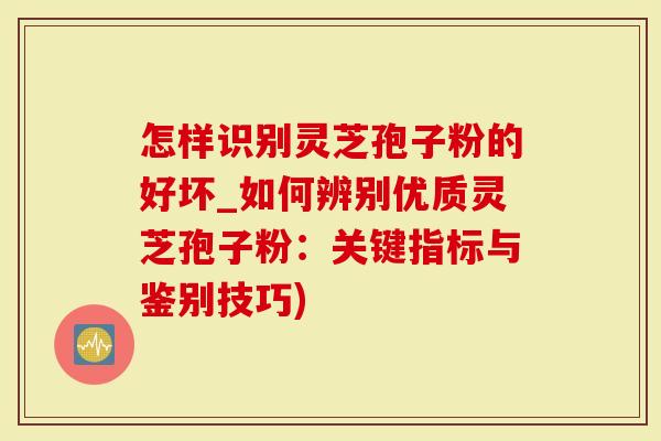 怎样识别灵芝孢子粉的好坏_如何辨别优质灵芝孢子粉：关键指标与鉴别技巧)