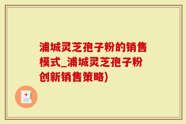 浦城灵芝孢子粉的销售模式_浦城灵芝孢子粉创新销售策略)