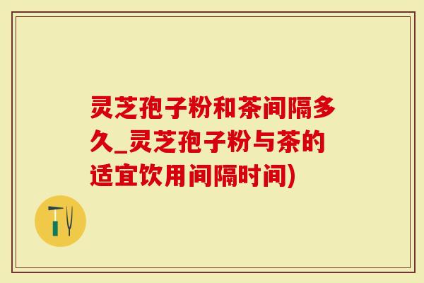 灵芝孢子粉和茶间隔多久_灵芝孢子粉与茶的适宜饮用间隔时间)