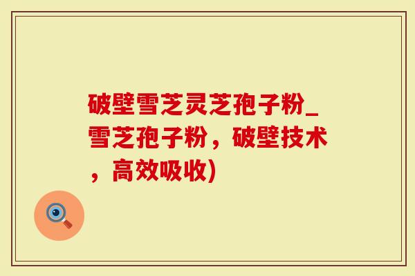 破壁雪芝灵芝孢子粉_雪芝孢子粉，破壁技术，高效吸收)