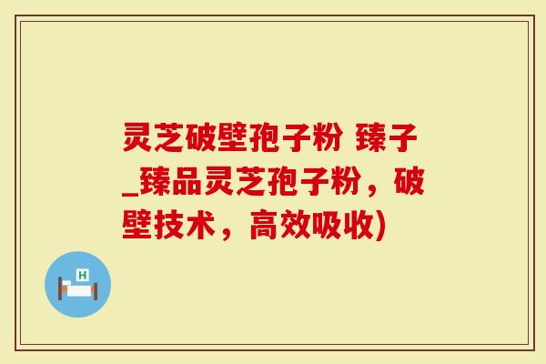 灵芝破壁孢子粉 臻子_臻品灵芝孢子粉，破壁技术，高效吸收)