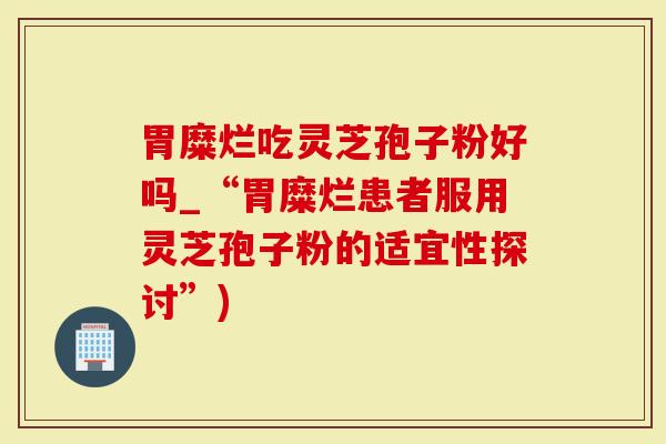 胃糜烂吃灵芝孢子粉好吗_“胃糜烂患者服用灵芝孢子粉的适宜性探讨”)