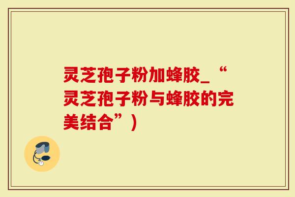 灵芝孢子粉加蜂胶_“灵芝孢子粉与蜂胶的完美结合”)