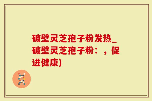 破壁灵芝孢子粉发热_破壁灵芝孢子粉：，促进健康)
