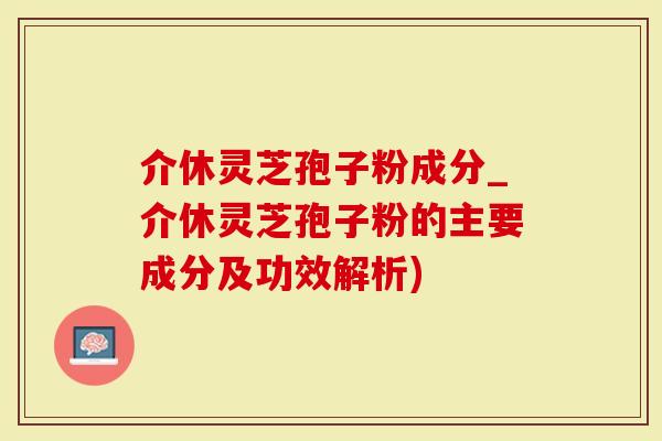 介休灵芝孢子粉成分_介休灵芝孢子粉的主要成分及功效解析)