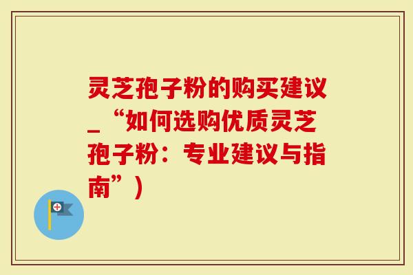 灵芝孢子粉的购买建议_“如何选购优质灵芝孢子粉：专业建议与指南”)