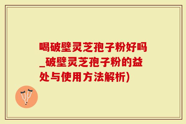 喝破壁灵芝孢子粉好吗_破壁灵芝孢子粉的益处与使用方法解析)