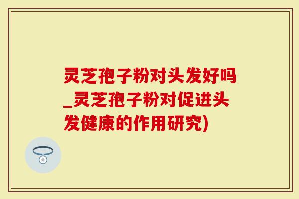 灵芝孢子粉对头发好吗_灵芝孢子粉对促进头发健康的作用研究)