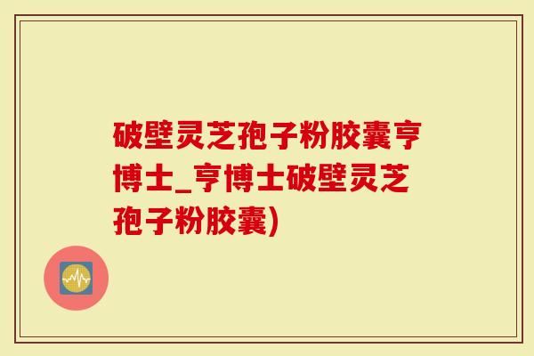 破壁灵芝孢子粉胶囊亨博士_亨博士破壁灵芝孢子粉胶囊)