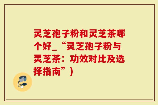 灵芝孢子粉和灵芝茶哪个好_“灵芝孢子粉与灵芝茶：功效对比及选择指南”)