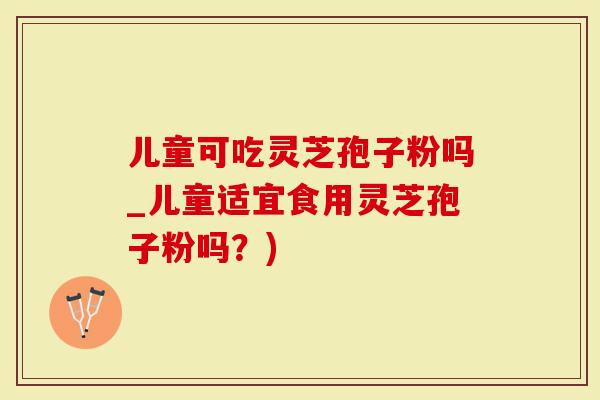 儿童可吃灵芝孢子粉吗_儿童适宜食用灵芝孢子粉吗？)