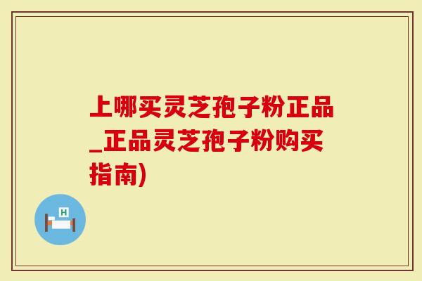 上哪买灵芝孢子粉正品_正品灵芝孢子粉购买指南)