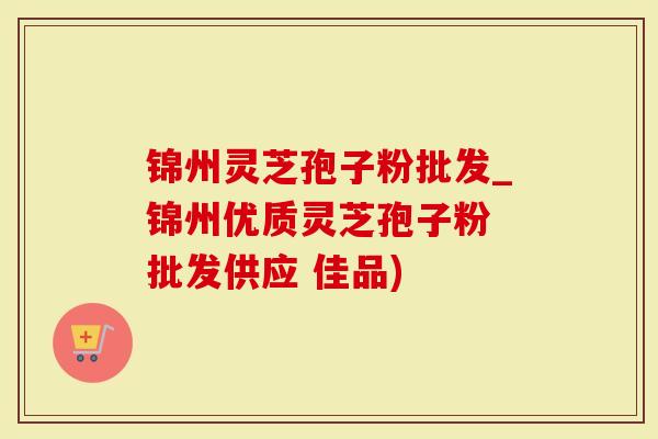 锦州灵芝孢子粉批发_锦州优质灵芝孢子粉 批发供应 佳品)