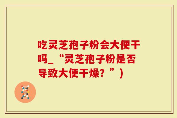 吃灵芝孢子粉会大便干吗_“灵芝孢子粉是否导致大便干燥？”)