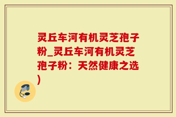 灵丘车河有机灵芝孢子粉_灵丘车河有机灵芝孢子粉：天然健康之选)