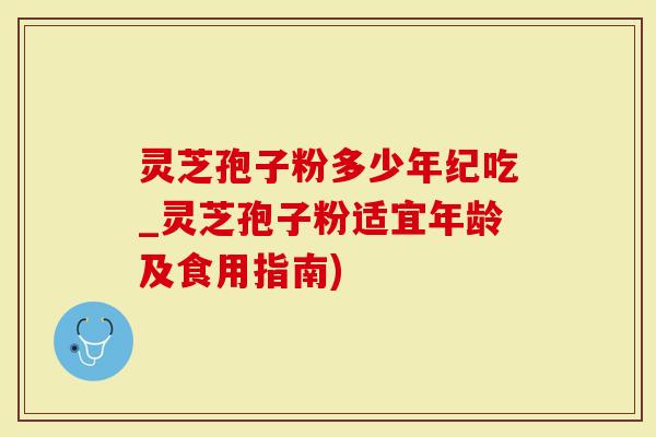 灵芝孢子粉多少年纪吃_灵芝孢子粉适宜年龄及食用指南)