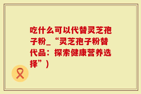 吃什么可以代替灵芝孢子粉_“灵芝孢子粉替代品：探索健康营养选择”)